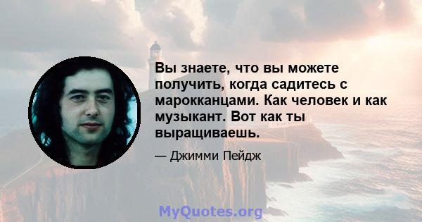 Вы знаете, что вы можете получить, когда садитесь с марокканцами. Как человек и как музыкант. Вот как ты выращиваешь.