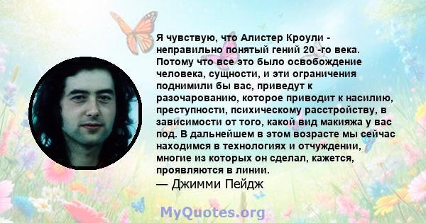 Я чувствую, что Алистер Кроули - неправильно понятый гений 20 -го века. Потому что все это было освобождение человека, сущности, и эти ограничения поднимили бы вас, приведут к разочарованию, которое приводит к насилию,