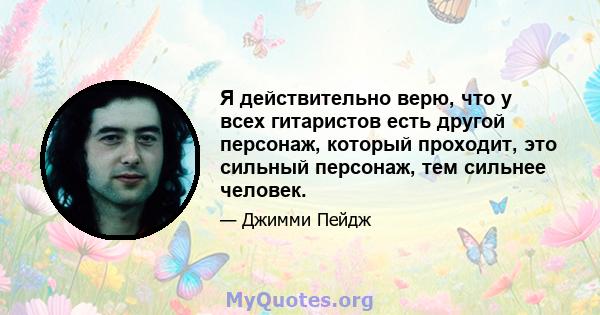 Я действительно верю, что у всех гитаристов есть другой персонаж, который проходит, это сильный персонаж, тем сильнее человек.