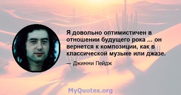 Я довольно оптимистичен в отношении будущего рока ... он вернется к композиции, как в классической музыке или джазе.