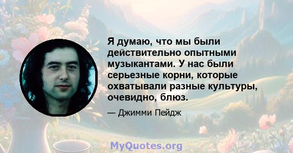 Я думаю, что мы были действительно опытными музыкантами. У нас были серьезные корни, которые охватывали разные культуры, очевидно, блюз.