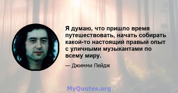 Я думаю, что пришло время путешествовать, начать собирать какой-то настоящий правый опыт с уличными музыкантами по всему миру.