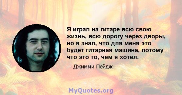 Я играл на гитаре всю свою жизнь, всю дорогу через дворы, но я знал, что для меня это будет гитарная машина, потому что это то, чем я хотел.