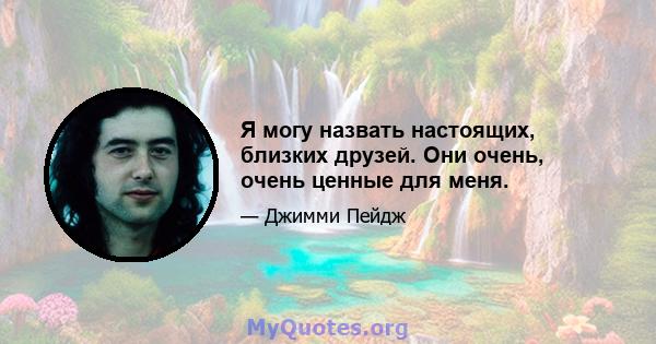 Я могу назвать настоящих, близких друзей. Они очень, очень ценные для меня.