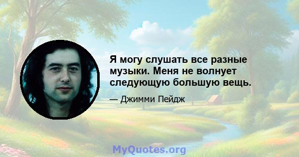 Я могу слушать все разные музыки. Меня не волнует следующую большую вещь.