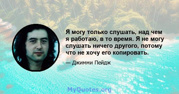 Я могу только слушать, над чем я работаю, в то время. Я не могу слушать ничего другого, потому что не хочу его копировать.