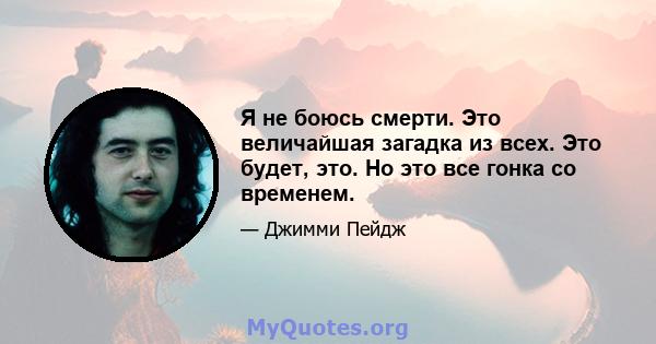 Я не боюсь смерти. Это величайшая загадка из всех. Это будет, это. Но это все гонка со временем.