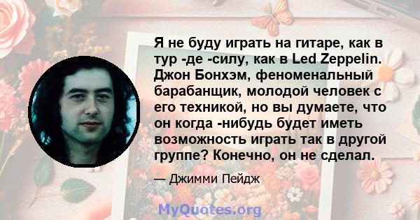 Я не буду играть на гитаре, как в тур -де -силу, как в Led Zeppelin. Джон Бонхэм, феноменальный барабанщик, молодой человек с его техникой, но вы думаете, что он когда -нибудь будет иметь возможность играть так в другой 