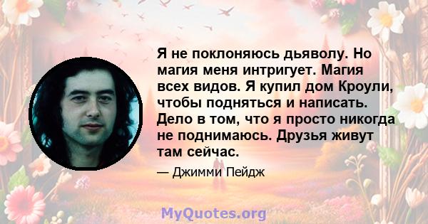 Я не поклоняюсь дьяволу. Но магия меня интригует. Магия всех видов. Я купил дом Кроули, чтобы подняться и написать. Дело в том, что я просто никогда не поднимаюсь. Друзья живут там сейчас.