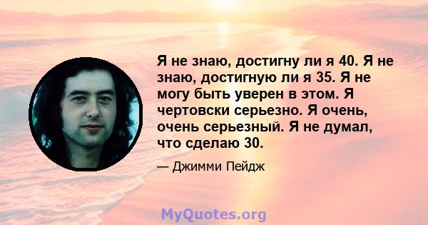 Я не знаю, достигну ли я 40. Я не знаю, достигную ли я 35. Я не могу быть уверен в этом. Я чертовски серьезно. Я очень, очень серьезный. Я не думал, что сделаю 30.