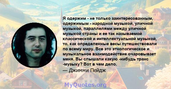 Я одержим - не только заинтересованным, одержимым - народной музыкой, уличной музыкой, параллелями между уличной музыкой страны и ее так называемой классической и интеллектуальной музыкой, то, как определенные весы