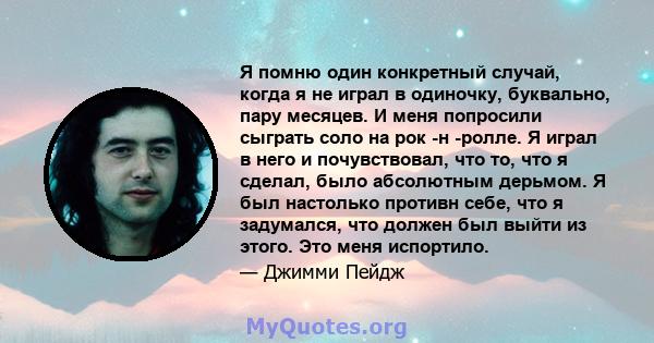 Я помню один конкретный случай, когда я не играл в одиночку, буквально, пару месяцев. И меня попросили сыграть соло на рок -н -ролле. Я играл в него и почувствовал, что то, что я сделал, было абсолютным дерьмом. Я был