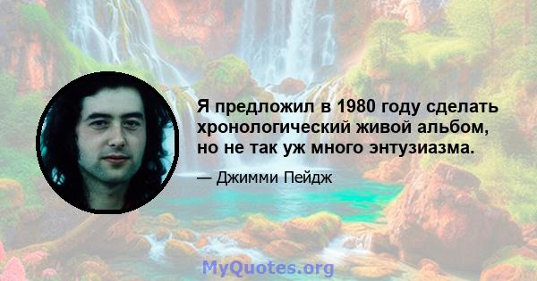 Я предложил в 1980 году сделать хронологический живой альбом, но не так уж много энтузиазма.