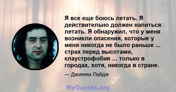 Я все еще боюсь летать. Я действительно должен напиться летать. Я обнаружил, что у меня возникли опасения, которые у меня никогда не было раньше ... страх перед высотами, клаустрофобия ... только в городах, хотя,