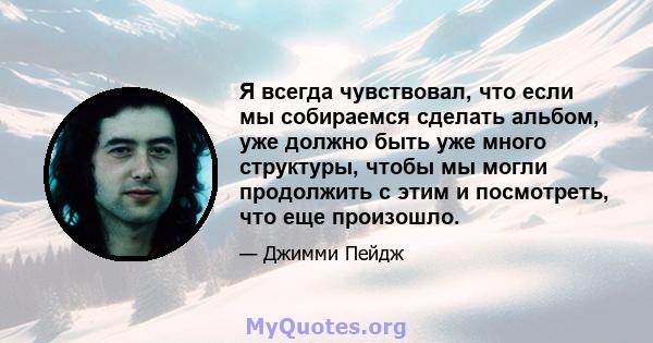 Я всегда чувствовал, что если мы собираемся сделать альбом, уже должно быть уже много структуры, чтобы мы могли продолжить с этим и посмотреть, что еще произошло.