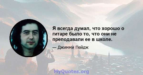 Я всегда думал, что хорошо о гитаре было то, что они не преподавали ее в школе.