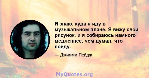 Я знаю, куда я иду в музыкальном плане. Я вижу свой рисунок, и я собираюсь намного медленнее, чем думал, что пойду.