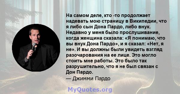 На самом деле, кто -то продолжает надевать мою страницу в Википедии, что я либо сын Дона Пардо, либо внук. Недавно у меня было прослушивание, когда женщина сказала: «Я понимаю, что вы внук Дона Пардо», и я сказал: «Нет, 