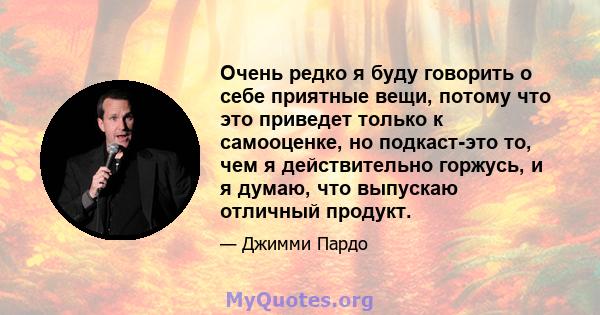 Очень редко я буду говорить о себе приятные вещи, потому что это приведет только к самооценке, но подкаст-это то, чем я действительно горжусь, и я думаю, что выпускаю отличный продукт.