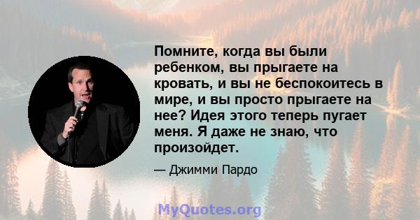 Помните, когда вы были ребенком, вы прыгаете на кровать, и вы не беспокоитесь в мире, и вы просто прыгаете на нее? Идея этого теперь пугает меня. Я даже не знаю, что произойдет.