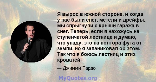 Я вырос в южной стороне, и когда у нас были снег, метели и дрейфы, мы спрыгнули с крыши гаража в снег. Теперь, если я нахожусь на ступенчатой ​​лестнице и думаю, что упаду, это на полтора фута от земли, но я запаниковал 