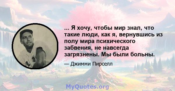 ... Я хочу, чтобы мир знал, что такие люди, как я, вернувшись из полу мира психического забвения, не навсегда загрязнены. Мы были больны.