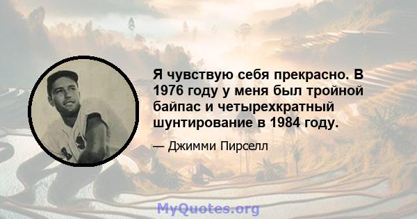 Я чувствую себя прекрасно. В 1976 году у меня был тройной байпас и четырехкратный шунтирование в 1984 году.