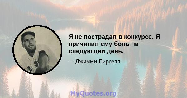 Я не пострадал в конкурсе. Я причинил ему боль на следующий день.