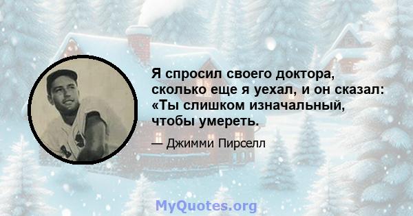 Я спросил своего доктора, сколько еще я уехал, и он сказал: «Ты слишком изначальный, чтобы умереть.