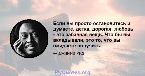 Если вы просто остановитесь и думаете, детка, дорогая, любовь - это забавная вещь. Что бы вы вкладывали, это то, что вы ожидаете получить.