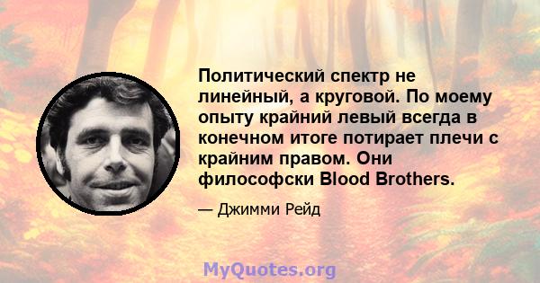 Политический спектр не линейный, а круговой. По моему опыту крайний левый всегда в конечном итоге потирает плечи с крайним правом. Они философски Blood Brothers.