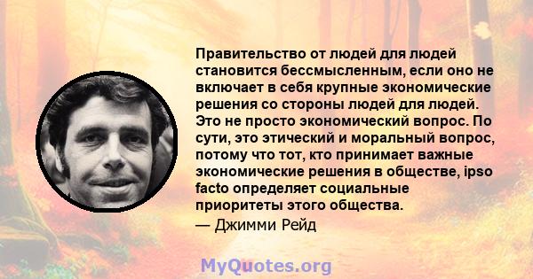 Правительство от людей для людей становится бессмысленным, если оно не включает в себя крупные экономические решения со стороны людей для людей. Это не просто экономический вопрос. По сути, это этический и моральный