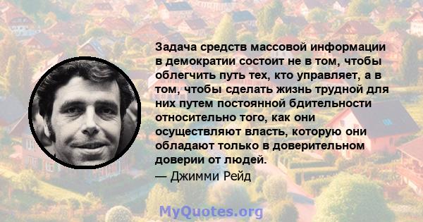 Задача средств массовой информации в демократии состоит не в том, чтобы облегчить путь тех, кто управляет, а в том, чтобы сделать жизнь трудной для них путем постоянной бдительности относительно того, как они