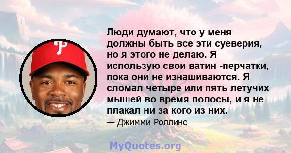 Люди думают, что у меня должны быть все эти суеверия, но я этого не делаю. Я использую свои ватин -перчатки, пока они не изнашиваются. Я сломал четыре или пять летучих мышей во время полосы, и я не плакал ни за кого из