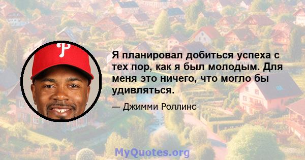 Я планировал добиться успеха с тех пор, как я был молодым. Для меня это ничего, что могло бы удивляться.