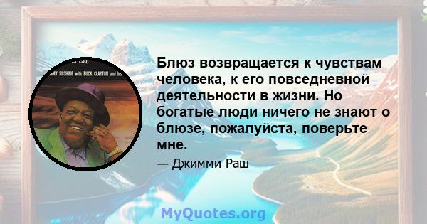 Блюз возвращается к чувствам человека, к его повседневной деятельности в жизни. Но богатые люди ничего не знают о блюзе, пожалуйста, поверьте мне.