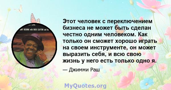 Этот человек с переключением бизнеса не может быть сделан честно одним человеком. Как только он сможет хорошо играть на своем инструменте, он может выразить себя, и всю свою жизнь у него есть только одно я.