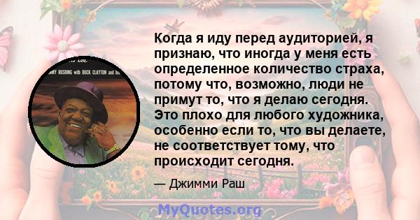 Когда я иду перед аудиторией, я признаю, что иногда у меня есть определенное количество страха, потому что, возможно, люди не примут то, что я делаю сегодня. Это плохо для любого художника, особенно если то, что вы