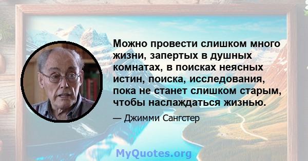 Можно провести слишком много жизни, запертых в душных комнатах, в поисках неясных истин, поиска, исследования, пока не станет слишком старым, чтобы наслаждаться жизнью.