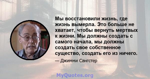 Мы восстановили жизнь, где жизнь вымерла. Это больше не хватает, чтобы вернуть мертвых к жизни. Мы должны создать с самого начала, мы должны создать свое собственное существо, создать его из ничего.