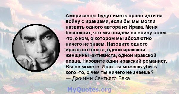 Американцы будут иметь право идти на войну с иракцами, если бы мы могли назвать одного автора из Ирака. Меня беспокоит, что мы пойдем на войну с кем -то, о ком, о котором мы абсолютно ничего не знаем. Назовите одного