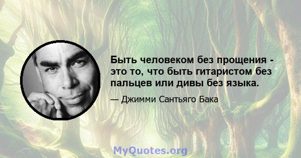 Быть человеком без прощения - это то, что быть гитаристом без пальцев или дивы без языка.