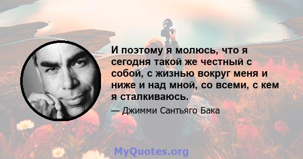 И поэтому я молюсь, что я сегодня такой же честный с собой, с жизнью вокруг меня и ниже и над мной, со всеми, с кем я сталкиваюсь.