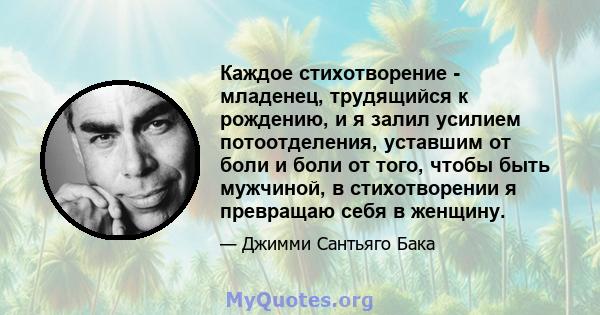 Каждое стихотворение - младенец, трудящийся к рождению, и я залил усилием потоотделения, уставшим от боли и боли от того, чтобы быть мужчиной, в стихотворении я превращаю себя в женщину.