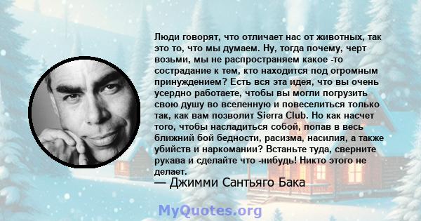 Люди говорят, что отличает нас от животных, так это то, что мы думаем. Ну, тогда почему, черт возьми, мы не распространяем какое -то сострадание к тем, кто находится под огромным принуждением? Есть вся эта идея, что вы