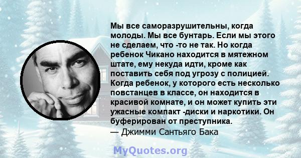 Мы все саморазрушительны, когда молоды. Мы все бунтарь. Если мы этого не сделаем, что -то не так. Но когда ребенок Чикано находится в мятежном штате, ему некуда идти, кроме как поставить себя под угрозу с полицией.