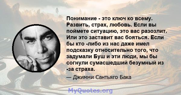 Понимание - это ключ ко всему. Развить, страх, любовь. Если вы поймете ситуацию, это вас разозлит. Или это заставит вас бояться. Если бы кто -либо из нас даже имел подсказку относительно того, что задумали Буш и эти