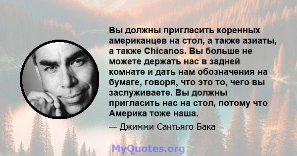 Вы должны пригласить коренных американцев на стол, а также азиаты, а также Chicanos. Вы больше не можете держать нас в задней комнате и дать нам обозначения на бумаге, говоря, что это то, чего вы заслуживаете. Вы должны 