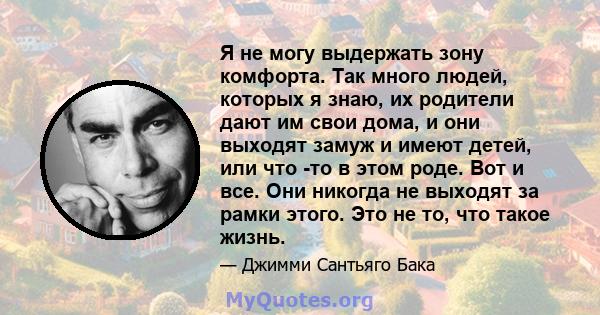 Я не могу выдержать зону комфорта. Так много людей, которых я знаю, их родители дают им свои дома, и они выходят замуж и имеют детей, или что -то в этом роде. Вот и все. Они никогда не выходят за рамки этого. Это не то, 