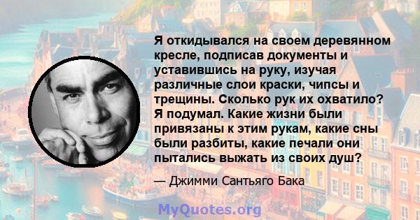 Я откидывался на своем деревянном кресле, подписав документы и уставившись на руку, изучая различные слои краски, чипсы и трещины. Сколько рук их охватило? Я подумал. Какие жизни были привязаны к этим рукам, какие сны